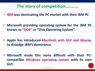 The story of competition………..
• IBM was dominating the PC market with their IBM PC

• Microsoft providing operating system for the IBM PC
known as “DOS” or “Disk Operating System”
• Apple has introduced Macitosh with GUI and Mouse,
to dislodge IBM’s dominance
• Microsoft made this more difficult with their PCcompatible Windows operating system with its own
GUI
R'tist @ Tourism

 