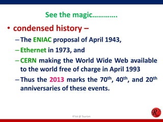 See the magic………….

• condensed history –
– The ENIAC proposal of April 1943,
– Ethernet in 1973, and
– CERN making the World Wide Web available
to the world free of charge in April 1993
– Thus the 2013 marks the 70th, 40th, and 20th
anniversaries of these events.

R'tist @ Tourism

 