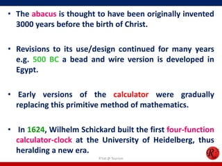 • The abacus is thought to have been originally invented
3000 years before the birth of Christ.
• Revisions to its use/design continued for many years
e.g. 500 BC a bead and wire version is developed in
Egypt.

• Early versions of the calculator were gradually
replacing this primitive method of mathematics.
• In 1624, Wilhelm Schickard built the first four-function
calculator-clock at the University of Heidelberg, thus
heralding a new era.
R'tist @ Tourism

 