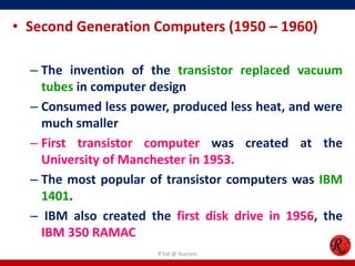 • Second Generation Computers (1950 – 1960)
– The invention of the transistor replaced vacuum
tubes in computer design
– Consumed less power, produced less heat, and were
much smaller
– First transistor computer was created at the
University of Manchester in 1953.
– The most popular of transistor computers was IBM
1401.
– IBM also created the first disk drive in 1956, the
IBM 350 RAMAC
R'tist @ Tourism

 