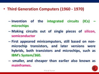 • Third Generation Computers (1960 - 1970)
– Invention of the integrated circuits (ICs) –
microchips
– Making circuits out of single pieces of silicon,
semiconductor
– First appeared minicomputers, still based on nonmicrochip transistors, and later versions were
hybrids, both transistors and microchips, such as
IBM’s System/360.
– smaller, and cheaper than earlier also known as
mainframes.
R'tist @ Tourism

 