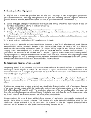 10
1.4 Broad goals of an IT program
IT programs aim to provide IT graduates with the skills and knowledge to take on appropriate professional
positions in Information Technology upon graduation and grow into leadership positions or pursue research or
graduate studies in the field. Specifically, within five years of graduation a student should be able to:
1. Explain and apply appropriate information technologies and employ appropriate methodologies to help an
individual or organization achieve its goals and objectives;
2. Function as a user advocate;
3. Manage the information technology resources of an individual or organization;
4. Anticipate the changing direction of information technology and evaluate and communicate the likely utility of
new technologies to an individual or organization;
5. Understand and, in some cases, contribute to the scientific, mathematical and theoretical foundations on which
information technologies are built;
6. Live and work as a contributing, well-rounded member of society.
In item #2 above, it should be recognized that in many situations, "a user" is not a homogeneous entity. Students
should recognize that the role of user advocate is often complicated by the fact that different users have different
and sometimes contradictory interests and goals. For example, among the people who might be included in the
category of user and who often have different goals are: 1) clerks who are hands-on users of computers; 2)
professionals and analysts who are hands-on users of computers; 3) people who are users of information generated
through computers; 4) managers and executives who have views about how computers and computer applications
should be deployed and used in their organizations; 5) internal and external customers of IT-reliant work systems;
and 6) other stakeholders who care about the situation for a variety of reasons
1.5 Purpose and structure of this document
The primary purpose of this document is to set out a model curriculum that enables students to acquire the skills
necessary to achieve the goals in Section 1.4. It is intended as a guide for institutions of higher education in the
creation and/or revision of four-year programs in IT. It is expected that it will also be useful in the creation and/or
revision of two-year programs in IT.
This document is intended to describe a typical curriculum for an IT program. It is fully anticipated that there will
be many variations and flavors of IT programs, with more emphasis in one or several knowledge areas, and less in
others.
It is important to understand how this variation is represented in the description of the body of knowledge. Because
of the broad, integrative nature of IT, the core includes basic coverage of a high percentage of all the units in the
body of knowledge (83 out of 88 units). The implication is that much of the learning beyond the core comes not
from other units, but from students gaining additional depth in the same units. In order to reflect this structure, units
are defined with both core learning outcomes and advanced learning outcomes.
The expectation is that every IT degree will include the entire set of core learning outcomes plus a substantial, but
varying, set of advanced learning outcomes. This contrasts with other computing disciplines where the core
consists of a smaller proportion of the full set of units. For example, CC2001 (for Computer Science) defines a
core of 64 out of 128 topics, and there is only one set of learning outcomes per unit.
 