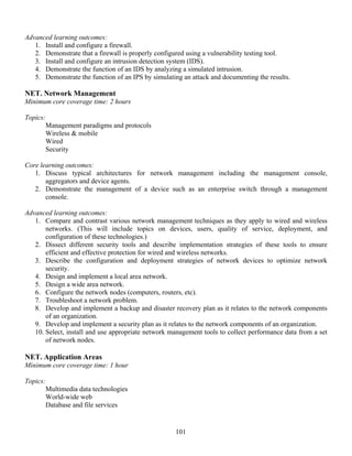101
Advanced learning outcomes:
1. Install and configure a firewall.
2. Demonstrate that a firewall is properly configured using a vulnerability testing tool.
3. Install and configure an intrusion detection system (IDS).
4. Demonstrate the function of an IDS by analyzing a simulated intrusion.
5. Demonstrate the function of an IPS by simulating an attack and documenting the results.
NET. Network Management
Minimum core coverage time: 2 hours
Topics:
Management paradigms and protocols
Wireless & mobile
Wired
Security
Core learning outcomes:
1. Discuss typical architectures for network management including the management console,
aggregators and device agents.
2. Demonstrate the management of a device such as an enterprise switch through a management
console.
Advanced learning outcomes:
1. Compare and contrast various network management techniques as they apply to wired and wireless
networks. (This will include topics on devices, users, quality of service, deployment, and
configuration of these technologies.)
2. Dissect different security tools and describe implementation strategies of these tools to ensure
efficient and effective protection for wired and wireless networks.
3. Describe the configuration and deployment strategies of network devices to optimize network
security.
4. Design and implement a local area network.
5. Design a wide area network.
6. Configure the network nodes (computers, routers, etc).
7. Troubleshoot a network problem.
8. Develop and implement a backup and disaster recovery plan as it relates to the network components
of an organization.
9. Develop and implement a security plan as it relates to the network components of an organization.
10. Select, install and use appropriate network management tools to collect performance data from a set
of network nodes.
NET. Application Areas
Minimum core coverage time: 1 hour
Topics:
Multimedia data technologies
World-wide web
Database and file services
 