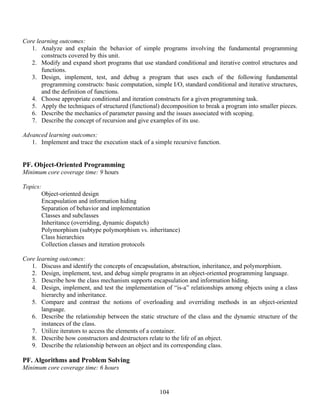 104
Core learning outcomes:
1. Analyze and explain the behavior of simple programs involving the fundamental programming
constructs covered by this unit.
2. Modify and expand short programs that use standard conditional and iterative control structures and
functions.
3. Design, implement, test, and debug a program that uses each of the following fundamental
programming constructs: basic computation, simple I/O, standard conditional and iterative structures,
and the definition of functions.
4. Choose appropriate conditional and iteration constructs for a given programming task.
5. Apply the techniques of structured (functional) decomposition to break a program into smaller pieces.
6. Describe the mechanics of parameter passing and the issues associated with scoping.
7. Describe the concept of recursion and give examples of its use.
Advanced learning outcomes:
1. Implement and trace the execution stack of a simple recursive function.
PF. Object-Oriented Programming
Minimum core coverage time: 9 hours
Topics:
Object-oriented design
Encapsulation and information hiding
Separation of behavior and implementation
Classes and subclasses
Inheritance (overriding, dynamic dispatch)
Polymorphism (subtype polymorphism vs. inheritance)
Class hierarchies
Collection classes and iteration protocols
Core learning outcomes:
1. Discuss and identify the concepts of encapsulation, abstraction, inheritance, and polymorphism.
2. Design, implement, test, and debug simple programs in an object-oriented programming language.
3. Describe how the class mechanism supports encapsulation and information hiding.
4. Design, implement, and test the implementation of “is-a” relationships among objects using a class
hierarchy and inheritance.
5. Compare and contrast the notions of overloading and overriding methods in an object-oriented
language.
6. Describe the relationship between the static structure of the class and the dynamic structure of the
instances of the class.
7. Utilize iterators to access the elements of a container.
8. Describe how constructors and destructors relate to the life of an object.
9. Describe the relationship between an object and its corresponding class.
PF. Algorithms and Problem Solving
Minimum core coverage time: 6 hours
 