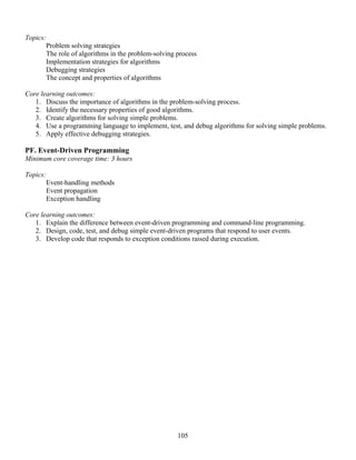 105
Topics:
Problem solving strategies
The role of algorithms in the problem-solving process
Implementation strategies for algorithms
Debugging strategies
The concept and properties of algorithms
Core learning outcomes:
1. Discuss the importance of algorithms in the problem-solving process.
2. Identify the necessary properties of good algorithms.
3. Create algorithms for solving simple problems.
4. Use a programming language to implement, test, and debug algorithms for solving simple problems.
5. Apply effective debugging strategies.
PF. Event-Driven Programming
Minimum core coverage time: 3 hours
Topics:
Event-handling methods
Event propagation
Exception handling
Core learning outcomes:
1. Explain the difference between event-driven programming and command-line programming.
2. Design, code, test, and debug simple event-driven programs that respond to user events.
3. Develop code that responds to exception conditions raised during execution.
 