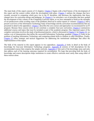 11
The main body of this report consists of 12 chapters. Chapter 2 begins with a brief history of the development of
this report and the context within which the development took place. Chapter 3 outlines the changes that have
recently occurred in computing which gave rise to the IT discipline, and discusses the implications that those
changes have for curriculum design and pedagogy. In Chapter 4, we articulate a set of principles that have guided
the development of this volume of the Computing Curricula report, as we have attempted to build on the strengths
of our predecessors while avoiding some of the problems observed in earlier reports or volumes. Chapters 5 and 6
present overviews of the Information Technology body of knowledge and the curriculum recommendations that are
presented in detail in the appendices. Chapter 7 describes the core courses and approaches we recommend for an IT
program. Because these courses alone do not constitute a complete four-year curriculum, Chapter 8 summarizes
additional courses and topics that must be included as part of the academic program. One important aspect of the
complete curriculum involves the study of professional practice, which is discussed in Chapter 9. In Chapter 10, we
outline a set of characteristics that define the successful Information Technology graduate. Chapter 11 looks at the
problem of teaching Information Technology and computing-related skills to students in other disciplines. Finally,
Chapter 12 offers strategic and tactical suggestions for addressing the institutional challenges that affect the
implementation of this report.
The bulk of the material in this report appears in two appendices. Appendix A looks in detail at the body of
knowledge for four-year Information Technology programs. Appendix B consists of full descriptions for the
recommended courses that comprise the sample curricula. Appendix C lists each of the knowledge areas and units
that address each of the learning outcomes required for accreditation. We hope that providing both the body of
knowledge and course descriptions helps institutions to create effective curricula more easily than using either of
these sources alone.
 