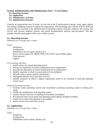 110
System Administration and Maintenance (SA) – 11 core hours
SA. Operating Systems
SA. Applications
SA. Administrative Activities
SA. Administrative Domains
Virtually all organizations have IT needs. It is the role of the IT professional to design, select, apply, deploy
and manage computing systems to support the organization. This knowledge area consists of those skills and
concepts that are essential to the administration of operating systems, networks, software, file systems, file
servers, web systems, database systems, and system documentation, policies, and procedures. This also
includes education and support of the users of these systems.
SA. Operating Systems
Minimum core coverage time: 4 hours
Topics:
Installation
Configuration
Maintenance (service packs, patches, etc.)
Server services (print, file, DHCP, DNS, FTP, HTTP, mail, SNMP, telnet)
Client services
Support
Core learning outcomes:
1. Install at least one current operating system.
2. Discuss the importance of system configuration for an organization.
3. Describe the importance of system maintenance for an organization.
4. Identify situations in which a system needs to be reconfigured.
5. Describe when a system requires maintenance.
6. Distinguish between server and client services.
7. Identify situations in which a support organization needs to be consulted in resolving operating
system issues.
Advanced learning outcomes:
1. Evaluate various operating systems and recommend a particular operating system to satisfy given
needs.
2. Modify the configuration of an operating system.
3. Analyze the pros and cons of installing service packs and updates.
4. Recommend when service packs and operating system updates should be installed.
5. Install service packs and operating system updates.
6. Install various server and client services.
SA. Applications
Minimum core coverage time: 3 hours
Topics:
Installation
Configuration
Maintenance (service packs, patches, etc.)
 