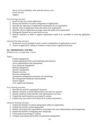 111
Server services (database, web, network services, etc.)
Client services
Support
Core learning outcomes:
1. Install at least one current application.
2. Discuss the benefits of custom configuration of applications.
3. Describe the importance of application maintenance for an organization.
4. Identify when an application meets the needs of an organization.
5. Describe when an application no longer meets the needs of an organization.
6. Distinguish between server and client services.
7. Identify situations in which a support organization needs to be consulted in resolving application
issues.
Advanced learning outcomes:
1. Summarize several methods to push a custom configuration of applications to users.
2. Assess an application’s ability to continue to meet a given organizational need.
SA. Administrative Activities
Minimum core coverage time: 2 hours
Topics:
Content management
Content deployment (file system planning and structure)
Server administration and management
User and group management
Backup management
Security management
Disaster recovery
Resource management
Automation management (automatic job scheduling)
Site management notebooks and documents
System support
User support and education
Core learning outcomes:
1. Describe the need for managing IT resources.
2. Identify situations in which administrative activities are required.
3. Identify situations which interfere with administrative activities.
4. Explain the need for policies governing IT systems.
5. Explain why users need to be trained on IT systems and policies.
Advanced learning outcomes:
1. Explain the benefits of content management within an organization.
2. Explain the need for content deployment.
3. Identify and explain the responsibilities associated with server administration and management.
4. Explain the benefits of managing users and groups.
5. Create policies governing IT systems.
6. Compare and contrast the benefits of automation management.
 