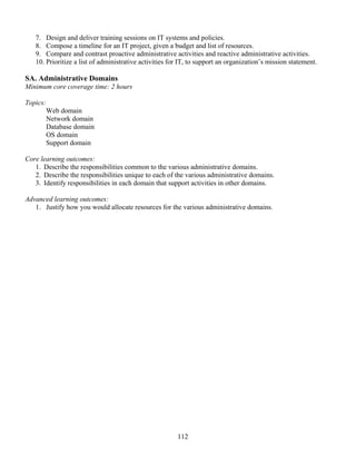 112
7. Design and deliver training sessions on IT systems and policies.
8. Compose a timeline for an IT project, given a budget and list of resources.
9. Compare and contrast proactive administrative activities and reactive administrative activities.
10. Prioritize a list of administrative activities for IT, to support an organization’s mission statement.
SA. Administrative Domains
Minimum core coverage time: 2 hours
Topics:
Web domain
Network domain
Database domain
OS domain
Support domain
Core learning outcomes:
1. Describe the responsibilities common to the various administrative domains.
2. Describe the responsibilities unique to each of the various administrative domains.
3. Identify responsibilities in each domain that support activities in other domains.
Advanced learning outcomes:
1. Justify how you would allocate resources for the various administrative domains.
 