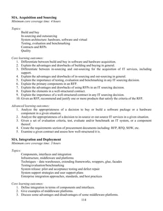 114
SIA. Acquisition and Sourcing
Minimum core coverage time: 4 hours
Topics:
Build and buy
In-sourcing and outsourcing
System architecture: hardware, software and virtual
Testing, evaluation and benchmarking
Contracts and RFPs
Quality
Core learning outcomes:
1. Differentiate between build and buy in software and hardware acquisition.
2. Explain the advantages and drawbacks of building and buying in general.
3. Differentiate between in-sourcing and out-sourcing for the acquisition of IT services, including
support.
4. Explain the advantages and drawbacks of in-sourcing and out-sourcing in general.
5. Explain the importance of testing, evaluation and benchmarking in any IT sourcing decision.
6. Explain the primary components in an RFP.
7. Explain the advantages and drawbacks of using RFPs in an IT sourcing decision.
8. Explain the elements in a well-structured contract.
9. Explain the importance of a well-structured contract in any IT sourcing decision.
10. Given an RFP, recommend and justify one or more products that satisfy the criteria of the RFP.
Advanced learning outcomes:
1. Analyze the appropriateness of a decision to buy or build a software package or a hardware
component in a given situation.
2. Analyze the appropriateness of a decision to in-source or out-source IT services in a given situation.
3. Given a set of evaluation criteria, test, evaluate and/or benchmark an IT system, or a component
thereof.
4. Create the requirements section of procurement documents including: RFP, RFQ, SOW, etc.
5. Examine a given contract and assess how well-structured it is.
SIA. Integration and Deployment
Minimum core coverage time: 3 hours
Topics:
Components, interfaces and integration
Infrastructure, middleware and platforms
Techniques – data warehouses, extending frameworks, wrappers, glue, facades
Testing/evaluation/benchmarking
System release: pilot and acceptance testing and defect repair
System support strategies and user support plans
Enterprise integration approaches, standards, and best practices
Core learning outcomes:
1. Define integration in terms of components and interfaces.
2. Give examples of middleware platforms.
3. Discuss some advantages and disadvantages of some middleware platforms.
 
