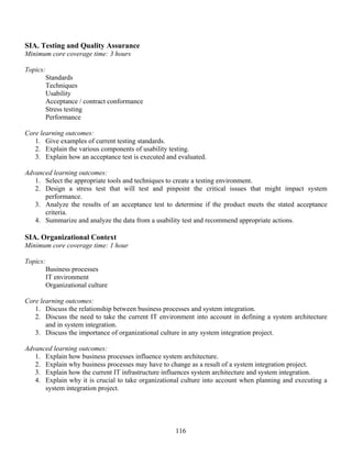 116
SIA. Testing and Quality Assurance
Minimum core coverage time: 3 hours
Topics:
Standards
Techniques
Usability
Acceptance / contract conformance
Stress testing
Performance
Core learning outcomes:
1. Give examples of current testing standards.
2. Explain the various components of usability testing.
3. Explain how an acceptance test is executed and evaluated.
Advanced learning outcomes:
1. Select the appropriate tools and techniques to create a testing environment.
2. Design a stress test that will test and pinpoint the critical issues that might impact system
performance.
3. Analyze the results of an acceptance test to determine if the product meets the stated acceptance
criteria.
4. Summarize and analyze the data from a usability test and recommend appropriate actions.
SIA. Organizational Context
Minimum core coverage time: 1 hour
Topics:
Business processes
IT environment
Organizational culture
Core learning outcomes:
1. Discuss the relationship between business processes and system integration.
2. Discuss the need to take the current IT environment into account in defining a system architecture
and in system integration.
3. Discuss the importance of organizational culture in any system integration project.
Advanced learning outcomes:
1. Explain how business processes influence system architecture.
2. Explain why business processes may have to change as a result of a system integration project.
3. Explain how the current IT infrastructure influences system architecture and system integration.
4. Explain why it is crucial to take organizational culture into account when planning and executing a
system integration project.
 