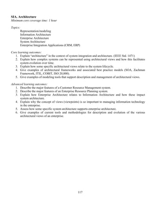 117
SIA. Architecture
Minimum core coverage time: 1 hour
Topics:
Representation/modeling
Information Architecture
Enterprise Architecture
System Architecture
Enterprise Integration Applications (CRM, ERP)
Core learning outcomes:
1. Explain “architecture” in the context of system integration and architecture. (IEEE Std. 1471)
2. Explain how complex systems can be represented using architectural views and how this facilitates
system evolution over time.
3. Explain how some specific architectural views relate to the system lifecycle.
4. Give examples of architectural frameworks and associated best practice models (SOA, Zachman
Framework, ITIL, COBIT, ISO 20,000).
5. Give examples of modeling tools that support description and management of architectural views.
Advanced learning outcomes:
1. Describe the major features of a Customer Resource Management system.
2. Describe the major features of an Enterprise Resource Planning system.
3. Explain how Enterprise Architecture relates to Information Architecture and how these impact
system architecture.
4. Explain why the concept of views (viewpoints) is so important to managing information technology
in the enterprise.
5. Assess how some specific system architecture supports enterprise architecture.
6. Give examples of current tools and methodologies for description and evolution of the various
architectural views of an enterprise.
 