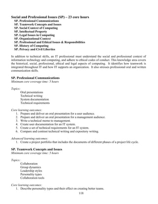118
Social and Professional Issues (SP) – 23 core hours
SP. Professional Communications
SP. Teamwork Concepts and Issues
SP. Social Context of Computing
SP. Intellectual Property
SP. Legal Issues in Computing
SP. Organizational Context
SP. Professional and Ethical Issues & Responsibilities
SP. History of Computing
SP. Privacy and Civil Liberties
In addition to technical skills, an IT professional must understand the social and professional context of
information technology and computing, and adhere to ethical codes of conduct. This knowledge area covers
the historical, social, professional, ethical and legal aspects of computing. It identifies how teamwork is
integrated throughout IT and how IT supports an organization. It also stresses professional oral and written
communication skills.
SP. Professional Communications
Minimum core coverage time: 5 hours
Topics:
Oral presentations
Technical writing
System documentation
Technical requirements
Core learning outcomes:
1. Prepare and deliver an oral presentation for a user audience.
2. Prepare and deliver an oral presentation for a management audience.
3. Write a technical memo to management.
4. Create user documentation for an IT system.
5. Create a set of technical requirements for an IT system.
6. Compare and contrast technical writing and expository writing.
Advanced learning outcomes:
1. Create a project portfolio that includes the documents of different phases of a project life cycle.
SP. Teamwork Concepts and Issues
Minimum core coverage time: 5 hours
Topics:
Collaboration
Group dynamics
Leadership styles
Personality types
Collaboration tools
Core learning outcomes:
1. Describe personality types and their effect on creating better teams.
 