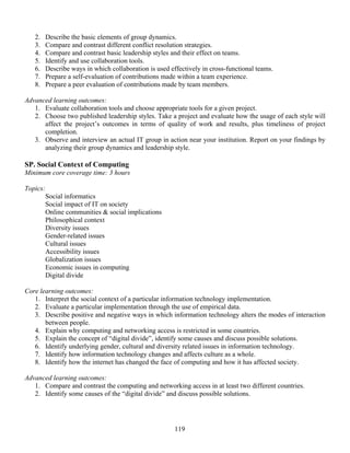 119
2. Describe the basic elements of group dynamics.
3. Compare and contrast different conflict resolution strategies.
4. Compare and contrast basic leadership styles and their effect on teams.
5. Identify and use collaboration tools.
6. Describe ways in which collaboration is used effectively in cross-functional teams.
7. Prepare a self-evaluation of contributions made within a team experience.
8. Prepare a peer evaluation of contributions made by team members.
Advanced learning outcomes:
1. Evaluate collaboration tools and choose appropriate tools for a given project.
2. Choose two published leadership styles. Take a project and evaluate how the usage of each style will
affect the project’s outcomes in terms of quality of work and results, plus timeliness of project
completion.
3. Observe and interview an actual IT group in action near your institution. Report on your findings by
analyzing their group dynamics and leadership style.
SP. Social Context of Computing
Minimum core coverage time: 3 hours
Topics:
Social informatics
Social impact of IT on society
Online communities & social implications
Philosophical context
Diversity issues
Gender-related issues
Cultural issues
Accessibility issues
Globalization issues
Economic issues in computing
Digital divide
Core learning outcomes:
1. Interpret the social context of a particular information technology implementation.
2. Evaluate a particular implementation through the use of empirical data.
3. Describe positive and negative ways in which information technology alters the modes of interaction
between people.
4. Explain why computing and networking access is restricted in some countries.
5. Explain the concept of “digital divide”, identify some causes and discuss possible solutions.
6. Identify underlying gender, cultural and diversity related issues in information technology.
7. Identify how information technology changes and affects culture as a whole.
8. Identify how the internet has changed the face of computing and how it has affected society.
Advanced learning outcomes:
1. Compare and contrast the computing and networking access in at least two different countries.
2. Identify some causes of the “digital divide” and discuss possible solutions.
 