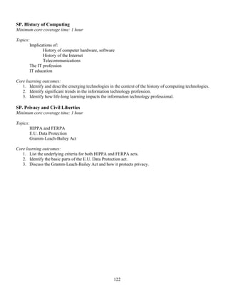 122
SP. History of Computing
Minimum core coverage time: 1 hour
Topics:
Implications of:
History of computer hardware, software
History of the Internet
Telecommunications
The IT profession
IT education
Core learning outcomes:
1. Identify and describe emerging technologies in the context of the history of computing technologies.
2. Identify significant trends in the information technology profession.
3. Identify how life-long learning impacts the information technology professional.
SP. Privacy and Civil Liberties
Minimum core coverage time: 1 hour
Topics:
HIPPA and FERPA
E.U. Data Protection
Gramm-Leach-Bailey Act
Core learning outcomes:
1. List the underlying criteria for both HIPPA and FERPA acts.
2. Identify the basic parts of the E.U. Data Protection act.
3. Discuss the Gramm-Leach-Bailey Act and how it protects privacy.
 