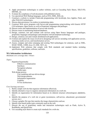 124
4. Apply presentation technologies to author websites, such as Cascading Style Sheets, XSLT-FO,
DHTML, etc.
5. Evaluate the compliance of web documents with published criteria.
6. Use specialized Web Markup languages, such as SVG, SMIL, RSS, etc.
7. Construct a website to include Client-side programming with JavaScript, Java Applets, Flash, and
other Web GUI technologies.
8. Discuss data persistence via cookies in maintaining states.
9. Construct Web server programs with Server-side programming using/working with Generic HTTP
CGI techniques, Open Source as well as Proprietary languages and packages.
10. Discuss issues and implementation of server-side security.
11. Discuss issues in maintaining backend databases.
12. Design, construct, test and evaluate web services using Open Source languages and packages,
proprietary languages and packages and enterprise web development technology.
13. Design, construct, test and evaluate distributed web applications.
14. Contrast and explain the issues involved in designing web servers including web application servers,
streaming media servers, and transformation servers.
15. Assess, compare and select emerging and existing Web technologies for solutions, such as XML,
SOAP, WSDL, UDDI, Java, C#, EJB, .NET, etc.
16. Implement Web solutions that comply with Web standards and standard bodies including
specifications, guidelines, software, and tools.
WS. Information Architecture
Minimum core coverage time: 4 hours
Topics:
Hypertext/hypermedia
Effective communication
Interfaces
Navigation schemes
Media types
Web design process
User modeling and user-driven design
Web design patterns
Information organization
Usability
N-Tier architectures
Core learning outcomes:
1. Build a simple web site that organizes information effectively.
2. Identify alternative ways to organize and present information on a web site.
3. Identify an organization for information based on its inherent structure (chronological, alphabetic,
etc.).
4. Identify the purpose of a web site or genre (ecommerce, self-service, educational, governmental
service, etc.).
5. Choose a graphic file type that matches the image characteristics and use.
6. Identify time-based media types commonly used on the web.
7. Discuss the use of proprietary media and interaction technologies such as Flash, Active X,
RealMedia, and QuickTime.
8. Use cascading style sheets to create style standards for a web site.
 