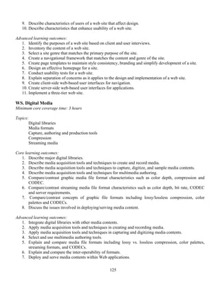 125
9. Describe characteristics of users of a web site that affect design.
10. Describe characteristics that enhance usability of a web site.
Advanced learning outcomes:
1. Identify the purposes of a web site based on client and user interviews.
2. Inventory the content of a web site.
3. Select a site genre that matches the primary purpose of the site.
4. Create a navigational framework that matches the content and genre of the site.
5. Create page templates to maintain style consistency, branding and simplify development of a site.
6. Design an effective homepage for a site.
7. Conduct usability tests for a web site.
8. Explain separation of concerns as it applies to the design and implementation of a web site.
9. Create client-side web-based user interfaces for navigation.
10. Create server-side web-based user interfaces for applications.
11. Implement a three-tier web site.
WS. Digital Media
Minimum core coverage time: 3 hours
Topics:
Digital libraries
Media formats
Capture, authoring and production tools
Compression
Streaming media
Core learning outcomes:
1. Describe major digital libraries.
2. Describe media acquisition tools and techniques to create and record media.
3. Describe media acquisition tools and techniques to capture, digitize, and sample media contents.
4. Describe media acquisition tools and techniques for multimedia authoring.
5. Compare/contrast graphic media file format characteristics such as color depth, compression and
CODEC.
6. Compare/contrast streaming media file format characteristics such as color depth, bit rate, CODEC
and server requirements.
7. Compare/contrast concepts of graphic file formats including lossy/lossless compression, color
palettes and CODECs.
8. Discuss the issues involved in deploying/serving media content.
Advanced learning outcomes:
1. Integrate digital libraries with other media contents.
2. Apply media acquisition tools and techniques in creating and recording media.
3. Apply media acquisition tools and techniques in capturing and digitizing media contents.
4. Select and use multimedia authoring tools.
5. Explain and compare media file formats including lossy vs. lossless compression, color palettes,
streaming formats, and CODECs.
6. Explain and compare the inter-operability of formats.
7. Deploy and serve media contents within Web applications.
 