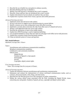 127
5. Describe the use of public key encryption to enhance security.
6. Describe phishing and ways to identify it.
7. Identify ways that spyware is introduced into a user's computer.
8. Describe viruses and how they are introduced into a user's system.
9. Explain what denial of service attacks are and how they are done.
10. Explain how to protect clients from viruses, spyware and zombie processes.
Advanced learning outcomes:
1. Implement client-side and server-side cookies.
2. Set up a web server to support server-side processing in a secure fashion.
3. Identify common server-side configuration issues that affect securing.
4. Implement a security plan to decrease the risks from other users of a shared web server.
5. Design a web application that uses server-side cookies.
6. Describe the mechanism of man-in-the-middle attacks.
7. Explain how DNS Poisoning is used to implement phishing.
8. Use accepted standards to ensure that user input on web pages won't affect server-side processes.
9. Explain how to protect clients from becoming zombies.
10. Clean an infected system of viruses and spyware.
WS. Social Software
Minimum coverage time: 0 hours
Topics:
Asynchronous and synchronous communication modalities
Broadcast communication modalities
Collaborative and community modalities
Ethical issues
Digital Divide
Freedom of Speech vs. hate speech
Pornography
Privacy
Copyrights, digital content rights
Core learning outcomes:
None. The coverage time for everyone is 0 hours.
Advanced learning outcomes:
1. Explain the difference between asynchronous and synchronous communication.
2. Summarize and contrast the characteristics of various web-based communication media, such as
Listservs, discussion boards, wikis, blogs, and chat-rooms.
3. Describe how the Web has given rise to the emergence of online communities.
4. Debate the various ethical issues associated with the Web, including the Digital Divide, issues
concerning race and gender, freedom of speech, privacy, copyright and digital content rights.
 