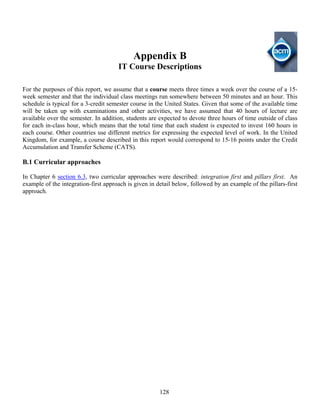 128
Appendix B
IT Course Descriptions
For the purposes of this report, we assume that a course meets three times a week over the course of a 15-
week semester and that the individual class meetings run somewhere between 50 minutes and an hour. This
schedule is typical for a 3-credit semester course in the United States. Given that some of the available time
will be taken up with examinations and other activities, we have assumed that 40 hours of lecture are
available over the semester. In addition, students are expected to devote three hours of time outside of class
for each in-class hour, which means that the total time that each student is expected to invest 160 hours in
each course. Other countries use different metrics for expressing the expected level of work. In the United
Kingdom, for example, a course described in this report would correspond to 15-16 points under the Credit
Accumulation and Transfer Scheme (CATS).
B.1 Curricular approaches
In Chapter 6 section 6.3, two curricular approaches were described: integration first and pillars first. An
example of the integration-first approach is given in detail below, followed by an example of the pillars-first
approach.
 