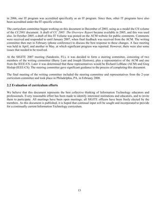 13
in 2006, one IT program was accredited specifically as an IT program. Since then, other IT programs have also
been accredited under the IT-specific criteria.
The curriculum committee began working on this document in December of 2003, using as a model the CS volume
of the CC2001 document. A draft of CC 2005: The Overview Report became available in 2005, and this was used
also. In October 2005, a draft of this IT Volume was posted on the ACM website for public comments. Comments
were received and responded to until January 2007, when final feedback was received from the ACM. The writing
committee then met in February (phone conference) to discuss the best response to these changes. A face meeting
was held in April, and another in May, at which significant progress was reported. However, there were also some
issues that needed to be resolved.
At the SIGITE 2007 meeting (Sandestin, FL), it was decided to form a steering committee, consisting of two
members of the writing committee (Barry Lunt and Joseph Ekstrom), plus a representative of the ACM and one
from the IEEE-CS. Later it was determined that these representatives would be Richard LeBlanc (ACM) and Greg
Hislop (IEEE-CS). The steering committee gave significant guidance to the process of completing this document.
The final meeting of the writing committee included the steering committee and representatives from the 2-year
curriculum committee and took place in Philadelphia, PA, in February 2008.
2.2 Evaluation of curriculum efforts
We believe that this document represents the best collective thinking of Information Technology educators and
professionals. Every reasonable effort has been made to identify interested institutions and educators, and to invite
them to participate. All meetings have been open meetings; all SIGITE officers have been freely elected by the
members. As this document is published, it is hoped that continual input will be sought and incorporated to provide
for a continually current Information Technology curriculum.
 
