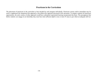 136
Practicum in the Curriculum
The placement of practicum in the curriculum is best decided by each program individually. Practicum courses and/or internships may be
used to supplement the integration-first approach or the pillars-first approach discussed in this document. To prepare students for practicum
opportunities, the early courses of either approach would have substantial experiential learning incorporated into them. This presupposes that
before students can engage in an internship, they must have had sufficient depth in one or more IT areas to give them an adequate skill set.
 