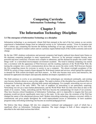 14
Computing Curricula
Information Technology Volume
Chapter 3
The Information Technology Discipline
3.1 The emergence of Information Technology as a discipline
Information technology is an enormously vibrant field that emerged at the end of the last century as our society
experienced a fundamental change from an industrial society to an “information society.” From its inception just
half a century ago, computing has become the defining technology of our age, changing how we live and work.
Computers are integral to modern culture and are a primary engine behind much of the world's economic and social
change.
By the late 1980’s desktop workstations and personal computers had largely replaced time-shared main frames as
the dominant computing paradigm in many organizations. However, as the personal computer became more
powerful and more connected, it became more complex to administer, and the demand for people who could “make
things work” in a networked microcomputer environment escalated. The trend to desktop computing was turned
into a revolution with the appearance of Web browsers and the resulting explosion of the World Wide Web. By
turning the computer into a usable communication device that can access the entire world, Web browsers became
the first compelling reason for everyone in society to use a computer. The almost overnight acceptance of the
WWW by society at large created a hyper-demand for Web-based content and services, which ignited the explosion
in demand for Web content developers and Web masters. As Web sites became more active and interactive, the
demand for application developers and especially database developers expanded as well.
The field continues to evolve at an astonishing pace. New technologies are introduced continually, and existing
ones become obsolete almost as soon as they appear. The rapid evolution of the discipline has a profound effect on
Information Technology education, affecting both content and pedagogy. For example, networking was not seen as
a major topic area in the early 1990’s. The lack of emphasis on networking is not particularly surprising.
Networking was not yet a mass-market phenomenon, and the World Wide Web was little more than an idea in the
minds of its creators. Today, networking and the Web have become the underpinnings for much of our economy.
They have become critical foundations of Information Technology, and it is impossible to imagine that four-year
programs would not devote significantly more time to this topic. At the same time, the existence of the Web has
changed the nature of the educational process itself. Modern networking technology enhances everyone's ability to
communicate and gives people throughout the world unprecedented access to information. In most academic
programs today networking technology has become an essential pedagogical tool.
We believe that these changes fall into two categories -- technical and pedagogical -- each of which has a
significant effect on Information Technology education. The major changes in both of these categories are
described in the individual sections that follow.
 