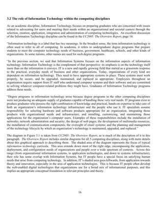 16
3.2 The role of Information Technology within the computing disciplines
As an academic discipline, Information Technology focuses on preparing graduates who are concerned with issues
related to advocating for users and meeting their needs within an organizational and societal context through the
selection, creation, application, integration and administration of computing technologies. An excellent discussion
of the Information Technology discipline can be found in the CC2005: The Overview Report, page 14:
“Information technology is a label that has two meanings. In the broadest sense, the term information technology is
often used to refer to all of computing. In academia, it refers to undergraduate degree programs that prepare
students to meet the computer technology needs of business, government, healthcare, schools, and other kinds of
organizations. In some nations, other names are used for such degree programs.
“In the previous section, we said that Information Systems focuses on the information aspects of information
technology. Information Technology is the complement of that perspective: its emphasis is on the technology itself
more than on the information it conveys. IT is a new and rapidly growing field that started as a grassroots response
to the practical, everyday needs of business and other organizations. Today, organizations of every kind are
dependent on information technology. They need to have appropriate systems in place. These systems must work
properly, be secure, and be upgraded, maintained, and replaced as appropriate. Employees throughout an
organization require support from IT staff who understand computer systems and their software and are committed
to solving whatever computer-related problems they might have. Graduates of Information Technology programs
address these needs.
“Degree programs in information technology arose because degree programs in the other computing disciplines
were not producing an adequate supply of graduates capable of handling these very real needs. IT programs exist to
produce graduates who possess the right combination of knowledge and practical, hands-on expertise to take care of
both an organization’s information technology infrastructure and the people who use it. IT specialists assume
responsibility for selecting hardware and software products appropriate for an organization, integrating those
products with organizational needs and infrastructure, and installing, customizing, and maintaining those
applications for the organization’s computer users. Examples of these responsibilities include the installation of
networks; network administration and security; the design of web pages; the development of multimedia resources;
the installation of communication components; the oversight of email systems; and the planning and management
of the technology lifecycle by which an organization’s technology is maintained, upgraded, and replaced.”
The diagram in Figure 3.1 is taken from CC2005: The Overview Report, as is much of the description of it in this
paragraph. The Overview Report includes similar diagrams for all 5 computing disciplines, along with more details
about this graphical approach to describing them. The shaded area of the diagram represents the focus of typical
information technology curricula. This area extends down most of the right edge, encompassing the application,
deployment, and configuration needs of organizations and people over a wide spectrum of contexts. Across this
range (from organizational information systems, to application technologies, and down to systems infrastructure),
their role has some overlap with Information Systems, but IT people have a special focus on satisfying human
needs that arise from computing technology. In addition, IT’s shaded area goes leftwards, from application towards
theory and innovation, especially in the area of application technologies. This is because IT people often develop
the web-enabled digital technologies that organizations use for a broad mix of informational purposes, and this
implies an appropriate conceptual foundation in relevant principles and theory.
 