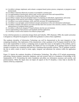 18
(c) An ability to design, implement, and evaluate a computer-based system, process, component, or program to meet
desired needs
(d) An ability to function effectively on teams to accomplish a common goal
(e) An understanding of professional, ethical, legal, security and social issues and responsibilities
(f) An ability to communicate effectively with a range of audiences
(g) An ability to analyze the local and global impact of computing on individuals, organizations, and society
(h) Recognition of the need for and an ability to engage in continuing professional development
(i) An ability to use current techniques, skills, and tools necessary for computing practice.
(j) An ability to use and apply current technical concepts and practices in the core information technologies.
(k) An ability to identify and analyze user needs and take them into account in the selection, creation, evaluation and
administration of computer-based systems.
(l) An ability to effectively integrate IT-based solutions into the user environment.
(m)An understanding of best practices and standards and their application.
(n) An ability to assist in the creation of an effective project plan.
In line with best practices in curriculum design (Sork and Cafarella, 1989; Diamond, 1998), this model curriculum
is designed as a blueprint for programs to enable their graduates to achieve these capabilities.
The academic discipline of Information Technology can well be characterized as the most integrative of the
computing disciplines. One implication of this characteristic is that a graduate of an IT program should be the first
one to take responsibility to resolve a computing need, no matter the source or description of the problem, and no
matter the solution that is eventually adopted. The depth of IT lies in its breadth: an IT graduate needs to be broad
enough to recognize any computing need and know something about possible solutions. The IT graduate would be
the one to select, create or assist to create, apply, integrate, and administer the solution within the application
context.
Figure 3-2 depicts the academic discipline of Information Technology. The pillars of IT include programming,
networking, human-computer interaction, databases, and web systems, built on a foundation of knowledge of the
fundamentals of IT. Overarching the entire foundation and pillars are information assurance and security, and
professionalism. While this figure does not depict all aspects of the IT discipline, it does help to describe the
relation of the key components.
 