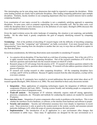 20
This intermingling can be seen along many dimensions that might be expected to separate the disciplines. While
some leading journals are clearly tied to particular disciplines, other leading computing publications span multiple
disciplines. Similarly, faculty members in one computing department often have research interests tied to another
computing discipline.
Even examination of core topics covered by a discipline is not a completely satisfying approach to separating
disciplines. In some cases, such as computer engineering, this works reasonably well. But for other cases, even
within the disciplines there is active discussion as to the definition of core topics. Reichgelt (2004) discusses this
issue with regard to Information Systems.
Given the rapid evolution across the entire landscape of computing, this situation is not surprising, and probably
healthy. On the other hand, it greatly complicates the goal of uniquely identifying research by computing
discipline.
Terminology – Part of the problem of describing IT research begins with the difficulty of describing computing
topics clearly. Terms like “computing” and “information” are badly overworked. Even more focused terms, like
“programming”, have meaning from one discipline to another that can vary in ways that are difficult to capture in
any short description.
Given these considerations, the following observations seem reasonable in considering IT research:
• As a practice driven discipline, IT has been built on a rich base of existing research. Part of the role of IT is
to apply research from the other computing disciplines. Part of the research contribution of IT will be to
feed new questions and results back into the research streams on which IT is built.
• Research unique to IT will emerge from the practice of IT. IT research will address questions related to the
content of practice, that is, questions about computing. IT research will also address questions related to the
process of practice.
• IT research will overlap research in other computing disciplines. All the computing disciplines have
overlaps, and IT will be no different. Because IT applies research from the other disciplines, overlap will be
even more common.
Discussions within the IT community have resulted in several publications that provide initial ideas about an IT
research agenda (Reichgelt, 2004; Ekstrom et al, 2006). The areas identified in these early discussions include:
• Integration - Many applications of computing technologies require the integration of different system
components (Ekstrom and Lunt, 2003). Viewing systems broadly and including people as components of
systems raises a host of integration issues.
• Trade-off analysis – Development of IT solutions inherently requires trade-off among approaches,
processes, components, etc. Principles and methods for conducting this analysis are needed for successful
IT practice.
• Interface issues – Integration of system components often results in problems at the interfaces. This is true
whether the interfaces involve hardware, or software, or the interface from hardware and software to people.
• Security and assurance – Security and information assurance have risen sharply in importance in recent
years. Since protection is only as good as the weakest point in the system, security and assurance present
particular challenges in IT, where the scope of concern encompasses the total system
• Implementation - The introduction of an IT application in a user environment often changes that
environment in subtle ways. Since many IT applications are designed for the user environment as it
 