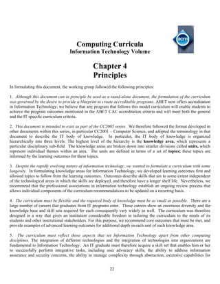 22
Computing Curricula
Information Technology Volume
Chapter 4
Principles
In formulating this document, the working group followed the following principles:
1. Although this document can in principle be used as a stand-alone document, the formulation of the curriculum
was governed by the desire to provide a blueprint to create accreditable programs. ABET now offers accreditation
in Information Technology; we believe that any program that follows this model curriculum will enable students to
achieve the program outcomes mentioned in the ABET CAC accreditation criteria and will meet both the general
and the IT specific curriculum criteria.
2. This document is intended to exist as part of the CC2005 series. We therefore followed the format developed in
other documents within this series, in particular CC2001 – Computer Science, and adopted the terminology in that
document to describe the IT body of knowledge. In particular, the IT body of knowledge is organized
hierarchically into three levels. The highest level of the hierarchy is the knowledge area, which represents a
particular disciplinary sub-field. The knowledge areas are broken down into smaller divisions called units, which
represent individual themes within an area. The units are defined in terms of a set of topics; these topics are
informed by the learning outcomes for these topics.
3. Despite the rapidly evolving nature of information technology, we wanted to formulate a curriculum with some
longevity. In formulating knowledge areas for Information Technology, we developed learning outcomes first and
allowed topics to follow from the learning outcomes. Outcomes describe skills that are to some extent independent
of the technological areas in which the skills are deployed, and therefore have a longer shelf life. Nevertheless, we
recommend that the professional associations in information technology establish an ongoing review process that
allows individual components of the curriculum recommendations to be updated on a recurring basis.
4. The curriculum must be flexible and the required body of knowledge must be as small as possible. There are a
large number of careers that graduates from IT programs enter. Those careers show an enormous diversity and the
knowledge base and skill sets required for each consequently vary widely as well. The curriculum was therefore
designed in a way that gives an institution considerable freedom in tailoring the curriculum to the needs of its
students and other institutional stakeholders. For this purpose, we recommend core outcomes that must be met, and
provide examples of advanced learning outcomes for additional depth in each unit of each knowledge area.
5. The curriculum must reflect those aspects that set Information Technology apart from other computing
disciplines. The integration of different technologies and the integration of technologies into organizations are
fundamental to Information Technology. An IT graduate must therefore acquire a skill set that enables him or her
to successfully perform integrative tasks, including user advocacy skills, the ability to address information
assurance and security concerns, the ability to manage complexity through abstraction, extensive capabilities for
 