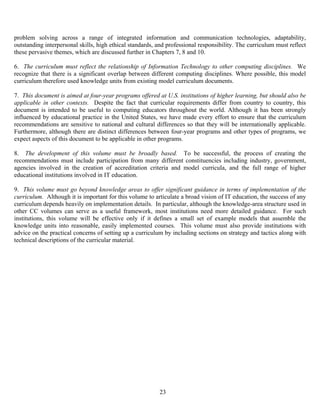 23
problem solving across a range of integrated information and communication technologies, adaptability,
outstanding interpersonal skills, high ethical standards, and professional responsibility. The curriculum must reflect
these pervasive themes, which are discussed further in Chapters 7, 8 and 10.
6. The curriculum must reflect the relationship of Information Technology to other computing disciplines. We
recognize that there is a significant overlap between different computing disciplines. Where possible, this model
curriculum therefore used knowledge units from existing model curriculum documents.
7. This document is aimed at four-year programs offered at U.S. institutions of higher learning, but should also be
applicable in other contexts. Despite the fact that curricular requirements differ from country to country, this
document is intended to be useful to computing educators throughout the world. Although it has been strongly
influenced by educational practice in the United States, we have made every effort to ensure that the curriculum
recommendations are sensitive to national and cultural differences so that they will be internationally applicable.
Furthermore, although there are distinct differences between four-year programs and other types of programs, we
expect aspects of this document to be applicable in other programs.
8. The development of this volume must be broadly based. To be successful, the process of creating the
recommendations must include participation from many different constituencies including industry, government,
agencies involved in the creation of accreditation criteria and model curricula, and the full range of higher
educational institutions involved in IT education.
9. This volume must go beyond knowledge areas to offer significant guidance in terms of implementation of the
curriculum. Although it is important for this volume to articulate a broad vision of IT education, the success of any
curriculum depends heavily on implementation details. In particular, although the knowledge-area structure used in
other CC volumes can serve as a useful framework, most institutions need more detailed guidance. For such
institutions, this volume will be effective only if it defines a small set of example models that assemble the
knowledge units into reasonable, easily implemented courses. This volume must also provide institutions with
advice on the practical concerns of setting up a curriculum by including sections on strategy and tactics along with
technical descriptions of the curricular material.
 