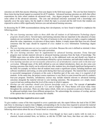 25
outcomes are skills that anyone obtaining a four-year degree in the field must acquire. The core has been limited to
those items having broad support as essential for all IT students. Advanced learning outcomes are skills that reflect
expectations for units where students do advanced work. Any degree program will require students to achieve
some subset of the advanced outcomes. The core and advanced outcomes associated with a knowledge unit
typically cover the same topics, but the depth to which the topic is covered and the skill levels that students are
expected to achieve differ significantly between core and advanced learning outcomes.
In discussing the IT 2008 recommendations during their development, we have found it helpful to emphasize the
following points:
• The core learning outcomes refers to those skills that all students in all Information Technology degree
programs should achieve. Several topics and learning outcomes that are important in the education of many
students are not included in the core. This lack of inclusion in the core does not imply a negative judgment
about the value, importance, or relevance of those topics. Rather, it simply means that there was not a broad
consensus that the topic should be required of every student in every Information Technology degree
program.
• The core learning outcomes are not a complete curriculum. Because the core is defined as minimal, it does
not, by itself, constitute a complete four-year curriculum.
• The core learning outcomes must be supplemented by advanced learning outcomes. Every four-year
program must include material relevant to advanced learning outcomes from the body of knowledge. The
IT2008 report does not define what those must be, as this additional work can and should vary based on
institutional mission, the areas of concentration offered by a given institution, and individual student choice.
• Core learning outcomes are not necessarily achieved in a set of introductory courses early in the four-year
curriculum. Although many of the skills defined as core are indeed introductory, there are also some core
learning outcomes that clearly can be achieved only after students have developed significant background in
the field. For example, we believe that all students must create a significant system, including hardware and
software installation and testing, at some point during their four-year program. The material that is essential
to successful management of projects at this scale is therefore part of the core, since it is required of all
students. At the same time, the project course experience is very likely to come toward the end of a student's
four-year program. Similarly, introductory courses may include material relevant to advanced learning
outcomes alongside the material relevant to core learning outcomes. The designation core simply means
required and says nothing about the level of the course in which it appears.
• Overlap can and sometimes should exist between knowledge areas or units. The concept of pervasive
themes relates to this and is covered in 7.2.1 and in Chapter 10. These themes will occur many times
throughout the curriculum. There are other topics which, while not as recurrent as pervasive themes, could
be addressed multiple times from different perspectives. We acknowledge the existence of overlap, and are
of the opinion that it is not only necessary but valuable.
5.1.2 Assessing the time required to cover a unit
To give readers a sense of the time required to cover a particular unit, this report follows the lead of the CC2001
task force in choosing to express time in hours, corresponding to the in-class time required to present the material
in a traditional lecture-oriented format. To dispel any potential confusion, however, it is important to underscore the
following observations about the use of lecture hours as a measure:
• We do not seek to endorse the lecture format. Even though we have used a metric with its roots in a
classical, lecture-oriented form, we believe, as did the CC2001 task force, that there are other styles –
 