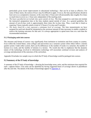 26
particularly given recent improvements in educational technology -- that can be at least as effective. For
some of these styles, the notion of hours may be difficult to apply. Even so, the time specifications should at
least serve as a comparative measure, in the sense that a 5-hour unit will presumably take roughly five times
as much time to cover as a 1-hour unit, independent of the teaching style.
• The hours specified do not include time spent outside of class. The time assigned to a unit does not include
the instructor's preparation time or the time students spend outside of class. As a general guideline, the
amount of out-of-class work is approximately three times the in-class time. Thus, a unit that is listed as
requiring 3 hours typically entails a total of 12 hours (3 in class and 9 outside).
• The hours listed for a unit represent a minimum level of coverage. The time measurements we have
assigned for each unit should be interpreted as the minimum amount of time necessary to enable a student to
achieve the learning outcomes for that unit. It is always appropriate to spend more time on a unit than the
recommended minimum.
5.1.3 Packaging units into courses
The structure and format of courses vary significantly from institution to institution and from country to country.
Even within the United States, some colleges and universities use a semester system while others follow a shorter
quarter system. Under either system, there can be differences in the number of weeks in a semester, the number of
lectures in a week, and the number of minutes in a lecture. We would also like to emphasize that the dynamic
nature of the technology involved in information technology will necessitate continual revision and analysis of
coverage and placement of the outcomes of the curriculum.
Appendix B includes two sample ways in which the IT body of knowledge could be packaged into courses.
5.2 Summary of the IT body of knowledge
A summary of the IT body of knowledge -- showing the knowledge areas, units, and the minimum time required for
each -- appears below. Core units can be identified by having suggested hours of coverage shown in parentheses
after the unit title. The details of the body of knowledge appear in Appendix A.
 