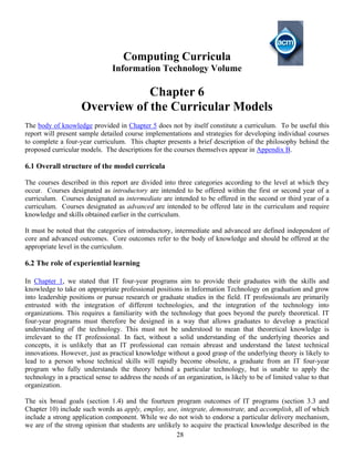 28
Computing Curricula
Information Technology Volume
Chapter 6
Overview of the Curricular Models
The body of knowledge provided in Chapter 5 does not by itself constitute a curriculum. To be useful this
report will present sample detailed course implementations and strategies for developing individual courses
to complete a four-year curriculum. This chapter presents a brief description of the philosophy behind the
proposed curricular models. The descriptions for the courses themselves appear in Appendix B.
6.1 Overall structure of the model curricula
The courses described in this report are divided into three categories according to the level at which they
occur. Courses designated as introductory are intended to be offered within the first or second year of a
curriculum. Courses designated as intermediate are intended to be offered in the second or third year of a
curriculum. Courses designated as advanced are intended to be offered late in the curriculum and require
knowledge and skills obtained earlier in the curriculum.
It must be noted that the categories of introductory, intermediate and advanced are defined independent of
core and advanced outcomes. Core outcomes refer to the body of knowledge and should be offered at the
appropriate level in the curriculum.
6.2 The role of experiential learning
In Chapter 1, we stated that IT four-year programs aim to provide their graduates with the skills and
knowledge to take on appropriate professional positions in Information Technology on graduation and grow
into leadership positions or pursue research or graduate studies in the field. IT professionals are primarily
entrusted with the integration of different technologies, and the integration of the technology into
organizations. This requires a familiarity with the technology that goes beyond the purely theoretical. IT
four-year programs must therefore be designed in a way that allows graduates to develop a practical
understanding of the technology. This must not be understood to mean that theoretical knowledge is
irrelevant to the IT professional. In fact, without a solid understanding of the underlying theories and
concepts, it is unlikely that an IT professional can remain abreast and understand the latest technical
innovations. However, just as practical knowledge without a good grasp of the underlying theory is likely to
lead to a person whose technical skills will rapidly become obsolete, a graduate from an IT four-year
program who fully understands the theory behind a particular technology, but is unable to apply the
technology in a practical sense to address the needs of an organization, is likely to be of limited value to that
organization.
The six broad goals (section 1.4) and the fourteen program outcomes of IT programs (section 3.3 and
Chapter 10) include such words as apply, employ, use, integrate, demonstrate, and accomplish, all of which
include a strong application component. While we do not wish to endorse a particular delivery mechanism,
we are of the strong opinion that students are unlikely to acquire the practical knowledge described in the
 