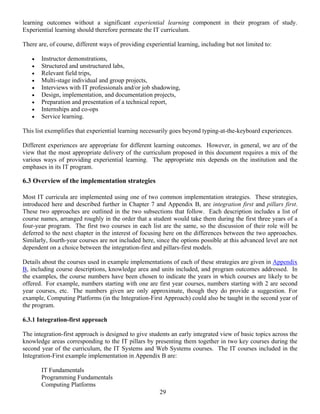 29
learning outcomes without a significant experiential learning component in their program of study.
Experiential learning should therefore permeate the IT curriculum.
There are, of course, different ways of providing experiential learning, including but not limited to:
• Instructor demonstrations,
• Structured and unstructured labs,
• Relevant field trips,
• Multi-stage individual and group projects,
• Interviews with IT professionals and/or job shadowing,
• Design, implementation, and documentation projects,
• Preparation and presentation of a technical report,
• Internships and co-ops
• Service learning.
This list exemplifies that experiential learning necessarily goes beyond typing-at-the-keyboard experiences.
Different experiences are appropriate for different learning outcomes. However, in general, we are of the
view that the most appropriate delivery of the curriculum proposed in this document requires a mix of the
various ways of providing experiential learning. The appropriate mix depends on the institution and the
emphases in its IT program.
6.3 Overview of the implementation strategies
Most IT curricula are implemented using one of two common implementation strategies. These strategies,
introduced here and described further in Chapter 7 and Appendix B, are integration first and pillars first.
These two approaches are outlined in the two subsections that follow. Each description includes a list of
course names, arranged roughly in the order that a student would take them during the first three years of a
four-year program. The first two courses in each list are the same, so the discussion of their role will be
deferred to the next chapter in the interest of focusing here on the differences between the two approaches.
Similarly, fourth-year courses are not included here, since the options possible at this advanced level are not
dependent on a choice between the integration-first and pillars-first models.
Details about the courses used in example implementations of each of these strategies are given in Appendix
B, including course descriptions, knowledge area and units included, and program outcomes addressed. In
the examples, the course numbers have been chosen to indicate the years in which courses are likely to be
offered. For example, numbers starting with one are first year courses, numbers starting with 2 are second
year courses, etc. The numbers given are only approximate, though they do provide a suggestion. For
example, Computing Platforms (in the Integration-First Approach) could also be taught in the second year of
the program.
6.3.1 Integration-first approach
The integration-first approach is designed to give students an early integrated view of basic topics across the
knowledge areas corresponding to the IT pillars by presenting them together in two key courses during the
second year of the curriculum, the IT Systems and Web Systems courses. The IT courses included in the
Integration-First example implementation in Appendix B are:
IT Fundamentals
Programming Fundamentals
Computing Platforms
 