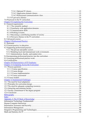 3
7.5.4.1 Optional IT classes.......................................................................................................35
7.5.4.2 Application domain classes..........................................................................................35
7.5.4.3 Professional communications class..............................................................................35
7.5.5 IT pervasive themes.................................................................................................................35
7.6 Practicum in the IT curriculum.........................................................................................................35
Chapter 8 Completing the Curriculum....................................................................................................37
8.1 General requirements........................................................................................................................37
8.1.1 The scientific method...............................................................................................................38
8.1.2 Familiarity with application domains ......................................................................................38
8.1.3 Communication skills ..............................................................................................................38
8.1.4 Working in teams.....................................................................................................................38
8.1.5 Becoming a contributing member of society...........................................................................39
8.1.6 Pervasive themes in the IT curriculum ....................................................................................39
8.2 Advanced courses .............................................................................................................................39
Chapter 9 Professional Practice ..............................................................................................................41
9.1 Rationale ...........................................................................................................................................41
9.2 Current practice in education............................................................................................................42
9.3 Supporting professional practice.......................................................................................................43
9.3.1 The private and public sectors ..................................................................................................43
9.3.2 Modeling local and international work evironments ................................................................44
9.3.3 Administration, faculty, and student roles................................................................................45
9.4 Incorporating professional practice into the curriculum...................................................................46
9.5 Assessing professional practice work...............................................................................................46
9.6 Certifications.....................................................................................................................................47
Chapter 10 Characteristics of IT Graduates............................................................................................48
Chapter 11 Computing Across the Curriculum ......................................................................................51
11.1 Process questions ............................................................................................................................52
11.1.1 Course specification...............................................................................................................52
11.1.2 Course design.........................................................................................................................53
11.1.3 Course implementation..........................................................................................................53
11.1.4 Course assessment .................................................................................................................54
11.2 Course models.................................................................................................................................54
Chapter 12 Institutional Challenges........................................................................................................56
12.1 The need for local adaptation..........................................................................................................56
12.2 Principles for curriculum design.....................................................................................................57
12.3 The need for adequate computing resources...................................................................................58
12.4 Attracting and retaining faculty ......................................................................................................58
12.5 Faculty commitment to the degree program ..................................................................................59
12.6 Conclusion ......................................................................................................................................59
Bibliography ...........................................................................................................................................60
Index .......................................................................................................................................................62
Appendix A The IT Body of Knowledge ...............................................................................................64
Information Technology Fundamentals..................................................................................................68
Human Computer Interaction .................................................................................................................70
Information Assurance and Security.......................................................................................................75
Information Management........................................................................................................................84
Integrative Programming and Technologies...........................................................................................90
Math and Statistics for IT .......................................................................................................................94
 