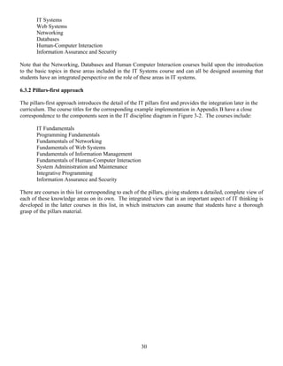 30
IT Systems
Web Systems
Networking
Databases
Human-Computer Interaction
Information Assurance and Security
Note that the Networking, Databases and Human Computer Interaction courses build upon the introduction
to the basic topics in these areas included in the IT Systems course and can all be designed assuming that
students have an integrated perspective on the role of these areas in IT systems.
6.3.2 Pillars-first approach
The pillars-first approach introduces the detail of the IT pillars first and provides the integration later in the
curriculum. The course titles for the corresponding example implementation in Appendix B have a close
correspondence to the components seen in the IT discipline diagram in Figure 3-2. The courses include:
IT Fundamentals
Programming Fundamentals
Fundamentals of Networking
Fundamentals of Web Systems
Fundamentals of Information Management
Fundamentals of Human-Computer Interaction
System Administration and Maintenance
Integrative Programming
Information Assurance and Security
There are courses in this list corresponding to each of the pillars, giving students a detailed, complete view of
each of these knowledge areas on its own. The integrated view that is an important aspect of IT thinking is
developed in the latter courses in this list, in which instructors can assume that students have a thorough
grasp of the pillars material.
 