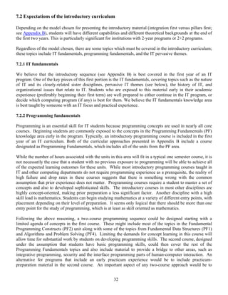 32
7.2 Expectations of the introductory curriculum
Depending on the model chosen for presenting the introductory material (integration first versus pillars first;
see Appendix B), students will have different capabilities and different theoretical backgrounds at the end of
the first two years. This is particularly significant for institutions with 2-year programs or 2+2 programs.
Regardless of the model chosen, there are some topics which must be covered in the introductory curriculum;
these topics include IT fundamentals, programming fundamentals, and the IT pervasive themes.
7.2.1 IT fundamentals
We believe that the introductory sequence (see Appendix B) is best covered in the first year of an IT
program. One of the key pieces of this first portion is the IT fundamentals, covering topics such as the nature
of IT and its closely-related sister disciplines, pervasive IT themes (see below), the history of IT, and
organizational issues that relate to IT. Students who are exposed to this material early in their academic
experience (preferably beginning their first term) are well prepared to either continue in the IT program, or
decide which computing program (if any) is best for them. We believe the IT fundamentals knowledge area
is best taught by someone with an IT focus and practical experience.
7.2.2 Programming fundamentals
Programming is an essential skill for IT students because programming concepts are used in nearly all core
courses. Beginning students are commonly exposed to the concepts in the Programming Fundamentals (PF)
knowledge area early in the program. Typically, an introductory programming course is included in the first
year of an IT curriculum. Both of the curricular approaches presented in Appendix B include a course
designated as Programming Fundamentals, which includes all of the units from the PF area.
While the number of hours associated with the units in this area will fit in a typical one semester course, it is
not necessarily the case that a student with no previous exposure to programming will be able to achieve all
of the expected learning outcomes for these units. While most introductory programming courses taught in
IT and other computing departments do not require programming experience as a prerequisite, the reality of
high failure and drop rates in these courses suggests that there is something wrong with the common
assumption that prior experience does not matter. Programming courses require a student to master a set of
concepts and also to developed sophisticated skills. The introductory courses in most other disciplines are
highly concept-oriented, making prior preparation a less significant factor. Another discipline with a high
skill load is mathematics. Students can begin studying mathematics at a variety of different entry points, with
placement depending on their level of preparation. It seems only logical that there should be more than one
entry point for the study of programming, which is at least as skill oriented as mathematics.
Following the above reasoning, a two-course programming sequence could be designed starting with a
limited agenda of concepts in the first course. These might include most of the topics in the Fundamental
Programming Constructs (PF2) unit along with some of the topics from Fundamental Data Structures (PF1)
and Algorithms and Problem Solving (PF4). Limiting the demands for concept learning in this course will
allow time for substantial work by students on developing programming skills. The second course, designed
under the assumption that students have basic programming skills, could then cover the rest of the
Programming Fundamentals topics and also include material to provide a bridge to other areas, such as
integrative programming, security and the interface programming parts of human-computer interaction. An
alternative for programs that include an early practicum experience would be to include practicum-
preparation material in the second course. An important aspect of any two-course approach would be to
 
