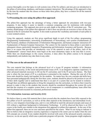 34
courses thoroughly cover the topics in web systems (one of the five pillars), and also give an introduction to
the pillars of networking, databases, and human-computer interaction. The advantage of this approach is that
by the time the students take the classes on these latter three pillars, they have a context for all the material
being covered.
7.4 Presenting the core using the pillars-first approach
The pillars-first approach has the advantage of being a better approach for articulation with two-year
programs. It also makes it easier to identify a common computing core for institutions with multiple
computing programs. This approach also gives an early depth in the pillars of the IT curriculum core. The
primary disadvantage of the pillars-first approach is that it does not provide an overview to how all the core
material of the IT curriculum fits together. It also tends to present the vocabulary and models of each pillar in
a more isolated context.
Using this approach, students are first given significant depth in each of the five pillars: programming
(Programming Fundamentals), networking (Fundamentals of Networking), web systems (Fundamentals of
Web Systems), databases (Fundamentals of Information Management), and human-computer interaction (IT
Fundamentals of Human-Computer Interaction). The context for the material in these pillars is provided in
subsequent classes, particularly Integrative Programming and Information Assurance and Security. Because
there is no course that provides an introductory view of the material in each of the pillars, each of the
“Fundamentals” courses listed above must begin at the most elementary topics in the area that it covers.
While there are disadvantages to this course structure, it does allow the pillars courses to be designed
independently and students may take them in any order.
7.5 The core at the advanced level
The core material that belongs at the advanced level of a 4-year IT program includes: 1) information
assurance and security; 2) the social and professional issues of IT; 3) an integrative capstone experience; 4)
other advanced materials necessary to fill out the IT curriculum; and 5) the IT pervasive themes. The final
year is where the true nature of IT as a profession is presented to the students. During this year all of the
loose ends should be clearly tied together for the students. No matter how the core concepts and skills have
been presented pedagogically during the first three years, students should be placed in the position to use all
of their skills together and to understand that there is no part of a system that can be treated in isolation.
Though there are different approaches to bring this integration into the curriculum, we believe that it must be
present to make it clear to the students that security should be considered throughout the system life cycle
and that the creation of a complex system from a set of components is a multidisciplinary team effort that
must be planned and executed in a reasoned, professional manner.
7.5.1 Information Assurance and Security (IAS)
We believe there is some IAS material that is best covered after the students have been fully exposed to the
five pillars of an IT curriculum, as well as all the other material at the introductory and intermediate levels.
IAS is a very integrative knowledge area, and it is very difficult to teach the advanced concepts and issues of
IAS without a significant background in Information Technology. It will be observed that there is an IAS
course in the fourth year whether in the integration-first approach or pillars-first approach. In the case of the
pillars-first approach, there are no core outcomes specified for the course. What we are trying to indicate is
that we believe that an integrative security experience is required in the senior year no matter when the core
IAS concepts are covered. Every student should be involved with some of the advanced security outcomes;
however, we do not specify which ones a particular program will provide. Some programs might emphasize
 