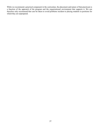 37
While we recommend a practical component in the curriculum, the placement and nature of that practicum is
a function of the approach of the program and the organizational environment that supports it. We can
therefore only recommend that care be taken to avoid problems incident to placing students in positions for
which they are unprepared.
 
