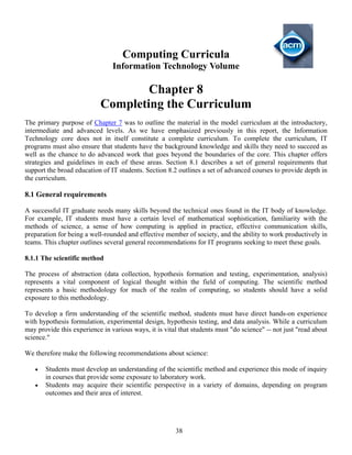 38
Computing Curricula
Information Technology Volume
Chapter 8
Completing the Curriculum
The primary purpose of Chapter 7 was to outline the material in the model curriculum at the introductory,
intermediate and advanced levels. As we have emphasized previously in this report, the Information
Technology core does not in itself constitute a complete curriculum. To complete the curriculum, IT
programs must also ensure that students have the background knowledge and skills they need to succeed as
well as the chance to do advanced work that goes beyond the boundaries of the core. This chapter offers
strategies and guidelines in each of these areas. Section 8.1 describes a set of general requirements that
support the broad education of IT students. Section 8.2 outlines a set of advanced courses to provide depth in
the curriculum.
8.1 General requirements
A successful IT graduate needs many skills beyond the technical ones found in the IT body of knowledge.
For example, IT students must have a certain level of mathematical sophistication, familiarity with the
methods of science, a sense of how computing is applied in practice, effective communication skills,
preparation for being a well-rounded and effective member of society, and the ability to work productively in
teams. This chapter outlines several general recommendations for IT programs seeking to meet these goals.
8.1.1 The scientific method
The process of abstraction (data collection, hypothesis formation and testing, experimentation, analysis)
represents a vital component of logical thought within the field of computing. The scientific method
represents a basic methodology for much of the realm of computing, so students should have a solid
exposure to this methodology.
To develop a firm understanding of the scientific method, students must have direct hands-on experience
with hypothesis formulation, experimental design, hypothesis testing, and data analysis. While a curriculum
may provide this experience in various ways, it is vital that students must "do science" -- not just "read about
science."
We therefore make the following recommendations about science:
• Students must develop an understanding of the scientific method and experience this mode of inquiry
in courses that provide some exposure to laboratory work.
• Students may acquire their scientific perspective in a variety of domains, depending on program
outcomes and their area of interest.
 