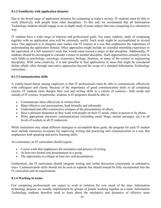 39
8.1.2 Familiarity with application domains
Due to the broad range of application domains for computing in today's society, IT students must be able to
work effectively with people from other disciplines. To this end, we recommend that all Information
Technology students should engage in an in-depth study of some subject that uses computing in a substantive
way.
IT students have a wide range of interests and professional goals. For many students, study of computing
together with an application area will be extremely useful. Such work might be accomplished in several
ways. One approach is to integrate case studies into IT courses in a way that emphasizes the importance of
understanding the application domain. Other approaches might include an extended internship experience or
the equivalent of a full semester's work that would count toward a major in that discipline. Additionally, IT
students should be encouraged to consider a minor in another discipline. Such opportunities certainly exist in
such fields as psychology, sociology, economics, biology, business, or many of the science or engineering
disciplines. With some creativity, it is also possible to find applications in areas that might be considered
farther afield, often through innovative approaches beyond the scope of a standard Information Technology
curriculum.
8.1.3 Communication skills
A widely-heard theme among employers is that IT professionals must be able to communicate effectively
with colleagues and clients. Because of the importance of good communication skills in all computing
careers, IT students must sharpen their oral and writing skills in a variety of contexts -- both inside and
outside of IT courses. In particular, students in IT programs should be able to:
• Communicate ideas effectively in written form
• Make effective oral presentations, both formally and informally
• Understand and offer constructive critiques of the presentations of others
• Have a pleasant demeanor as they work with people on their IT needs, either in person or by phone
• Write appropriate electronic communications (including email, blogs, instant messages, etc.) to all
levels of workers in all IT endeavors.
While institutions may adopt different strategies to accomplish these goals, the program for each IT student
must include numerous occasions for improving writing and practicing oral communication in a way that
emphasizes both speaking and active listening skills.
At a minimum, an IT curriculum should require:
• Course work that emphasizes the mechanics and process of writing
• At least two formal oral presentations to a group
• The opportunity to critique at least two oral presentations
Furthermore, the IT curriculum should integrate writing and verbal discussion consistently in substantive
ways. Communication skills should not be seen as separate but should instead be fully incorporated into the
IT curriculum and its requirements.
8.1.4 Working in teams
Few computing professionals can expect to work in isolation for very much of the time. Information
technology projects are usually implemented by groups of people working together as a team. Information
Technology students therefore need to learn about the mechanics and dynamics of effective team
 