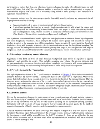 40
participation as part of their four-year education. Moreover, because the value of working in teams (as well
as the difficulties that arise) does not become evident in small-scale projects, students need to engage in
team-oriented projects that extend over a reasonably long period of time, possibly a full semester or a
significant fraction thereof.
To ensure that students have the opportunity to acquire these skills as undergraduates, we recommend that all
IT programs include the following:
• Opportunities to work in teams beginning relatively early in the curriculum.
• A significant project that involves a complex implementation task in which both the design and
implementation are undertaken by a small student team. This project is often scheduled for the last
year of undergraduate study, where it can serve as a capstone for the undergraduate experience. Some
of the details of this experience were discussed previously in Chapter 7.
The experience that students derive from a significant team project can be enhanced further by using teams
that cross disciplinary boundaries. As an example, IT students can be paired with students in biology to
conduct a project in the emerging area of biocomputation. Such a project will require expertise from both
disciplines, along with strategies to support effective communication across the disciplinary boundary. We
strongly endorse the concept of multicultural interdisciplinary team projects, and we agree that such projects
can provide a rich and valuable experience for students, both inside and outside of information technology.
8.1.5 Becoming a contributing member of society
Regardless of the depth or focus of one’s technical background, each person is expected to operate
effectively and amicably in society. This includes accepting and valuing the diverse opinions and
perspectives of others, awareness that their professional knowledge provides them with unique opportunities
to contribute to society and understanding the implications of social and political developments.
8.1.6 Pervasive themes in the IT curriculum
The topic of pervasive themes in the IT curriculum was introduced in Chapter 7. These themes are essential
concepts that must be included in the IT curriculum, but don’t fit nicely into a single class. One way to
ensure that students learn these concepts is to weave them into the fabric of the main curriculum. There is,
however, always a danger that elements of the pervasive themes absorb so much time that they overwhelm
the primary topics of the curriculum modules in which they are included. At the same time, these pervasive
themes are considered essential for IT students, and must be adequately taught. There are delicate issues of
balance here, and curriculum and course designers must find the proper mix.
8.2 Advanced courses
We use the term advanced course to mean courses whose content addresses advanced learning outcomes.
The units in the body of knowledge give testimony to the rich set of possibilities that exist for such courses,
but few if any institutions will be able to offer courses covering all the advanced learning outcomes.
Institutions will wish to orient advanced courses to their own areas of expertise, guided by the needs of
students, the expertise of faculty members, and the needs of the wider community.
A set of potential course titles for each knowledge area appears in Figure 8-1. We have decided not to
include in the printed report full descriptions of the advanced courses. Instead, we plan to create web pages
for these courses, which will be accessible from the SIGITE web page. By doing so, we will reduce the size
of the printed document and, at the same time, allow the documentation associated with each advanced
course to remain more up to date.
 