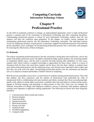 42
Computing Curricula
Information Technology Volume
Chapter 9
Professional Practice
As the field of computing continues to change, an unprecedented opportunity exists to make professional
practice a seamless part of the curriculum in Information Technology and other computing disciplines.
Understanding professional practice is critical for most Information Technology students since the vast
majority will enter the workforce upon graduation. In this chapter, we explore various strategies for
incorporating professional practice into the Information Technology curriculum. The individual sections
review the underlying rationale, current practice in education, support for professional practice from both the
private and public sector, techniques for incorporating professional practice into a curriculum, and strategies
for assessing the effectiveness of those techniques.
9.1 Rationale
The need to incorporate professional practice into the curriculum is based upon real-world issues, such as the
needs of the public and private sector, the public's demand for higher quality products, the increasing number
of computing liability cases, and the need to promote life-long learning after graduation. In most cases,
students enter school without a complete knowledge or appreciation for these issues, which is a source of
frustration both for those who teach these students and for those who hire them. Indeed, as students learn
more about professional practice and the underlying issues, they become more interested in their studies and
how they can work well with others. Incorporating professional practice into the curriculum can therefore
serve as a catalyst to awaken and broaden a student's interest in computing.
Both the private and public sectors have a vested interest in students learning professional practice. They find
that students who have experience with the realities of professional work understand the value of
interpersonal skills in collaborating with team members and clients, maintain their focus on producing high-
quality work, adhere to strong ethical convictions, contribute their time and talents to worthy outside causes,
engage in life-long learning, and participate in improvements in their firm. Each year, for example, the
National Association of Colleges and Employers conducts a survey to determine what qualities employers
consider most important in applicants seeking employment. The following ten factors have been frequently
identified:
1. Communication skills (verbal and written)
2. Honesty/integrity
3. Teamwork skills
4. Interpersonal skills
5. Motivation/initiative
6. Strong work ethic
7. Analytical skills
8. Flexibility/adaptability
9. Computer skills
 