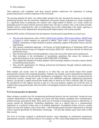 43
10. Self-confidence
That employers seek candidates with these general qualities underscores the importance of making
professional practice a central component of the curriculum.
The growing demand for better, less defect-ridden products has also increased the pressure to incorporate
professional practice into the curriculum. Haphazard web-systems design techniques are widely recognized
as a significant factor in producing web systems with a high number of defects. As a result, clients are
demanding proof of sound software processes before they will sign a contract with a web system provider.
Students need to understand the value of establishing face-to-face relationships with clients, agreeing to
requirements that can be implemented, and producing the highest quality web systems possible.
Both the IEEE and the ACM promote the development of professional responsibility in several ways.
• They develop and promote codes of ethics [ACM Code of Ethics, IEEE Code of Ethics, SEEPP Code
of Ethics] to which members are expected to adhere. These codes, in general, promote honesty,
integrity, maintenance of high standards of quality, leadership, support of the public interest, and life-
long learning.
• They sponsor established subgroups -- the Society on Social Implications of Technology (SSIT) and
the Special Interest Group on Computers and Society (SIGCAS) -- that focus directly on ethical and
professional issues.
• They develop and refine curricular guidelines, such as the ones in this report and its predecessors.
• They participate in the development of accreditation guidelines that ensure the inclusion of
professional practice in the curriculum [ABET2008-2009, CSAB2006].
• They support the formation of student chapters which encourage students to develop a mature attitude
toward professional practice.
• They provide opportunities for lifelong professional development through technical publications,
conferences, and tutorials.
Both students and society must be educated as to what they can and should expect from people
professionally trained in the computing disciplines. Students, for example, need to understand the importance
of professional conduct on the job and the ramifications of negligence. They also need to recognize that the
professional societies, through their codes of ethics and established subgroups emphasizing professional
practice, can provide a support network that enables them to stand up for what is ethically right. By laying
the groundwork for this support network as part of a four-year program, students can avoid the sense of
isolation that young professionals often feel and be well equipped to practice their profession in a mature and
ethical way.
9.2 Current practice in education
Many strategies currently exist for incorporating professional practice into the curriculum. Among the most
common characteristics of these strategies are courses that help students strengthen their communication,
problem-solving, and technical skills. These skills may be fostered in computing courses or, alternatively, in
courses outside the Information Technology department, such as a speech class in a communication
department or a technical writing class in an English department. Accreditation bodies, however, usually
require not only that students acquire these skills – either through general education requirements or through
courses required specifically for Information Technology – but also that students apply these skills in their
later courses.
The level of coverage assigned to professional practice varies depending on institutional commitment,
departmental resources, and faculty interest. For example, in 1999, Laurie King (Department of Mathematics
 