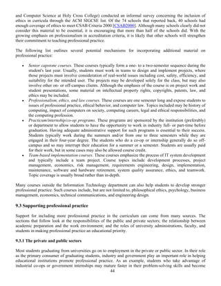 44
and Computer Science at Holy Cross College) conducted an informal survey concerning the inclusion of
ethics in curricula through the ACM SIGCSE list. Of the 74 schools that reported back, 40 schools had
enough coverage of ethics to meet CSAB Criteria 2000 [CSAB2000]. Although many schools clearly did not
consider this material to be essential, it is encouraging that more than half of the schools did. With the
growing emphasis on professionalism in accreditation criteria, it is likely that other schools will strengthen
their commitment to teaching professional practice.
The following list outlines several potential mechanisms for incorporating additional material on
professional practice:
• Senior capstone courses. These courses typically form a one- to a two-semester sequence during the
student's last year. Usually, students must work in teams to design and implement projects, where
those projects must involve consideration of real-world issues including cost, safety, efficiency, and
suitability for the intended user. The projects may be developed solely for the class, but may also
involve other on- or off-campus clients. Although the emphasis of the course is on project work and
student presentations, some material on intellectual property rights, copyrights, patents, law, and
ethics may be included.
• Professionalism, ethics, and law courses. These courses are one semester long and expose students to
issues of professional practice, ethical behavior, and computer law. Topics included may be history of
computing, impact of computers on society, computing careers, legal and ethical responsibilities, and
the computing profession.
• Practicum/internship/co-op programs. These programs are sponsored by the institution (preferably)
or department to allow students to have the opportunity to work in industry full- or part-time before
graduation. Having adequate administrative support for such programs is essential to their success.
Students typically work during the summers and/or from one to three semesters while they are
engaged in their four-year degree. The students who do a co-op or internship generally do so off-
campus and so may interrupt their education for a summer or a semester. Students are usually paid
for their work, but in some cases may also be allowed course credit.
• Team-based implementation courses. These courses emphasize the process of IT system development
and typically include a team project. Course topics include development processes, project
management, economics, risk management, requirements engineering, design, implementation,
maintenance, software and hardware retirement, system quality assurance, ethics, and teamwork.
Topic coverage is usually broad rather than in-depth.
Many courses outside the Information Technology department can also help students to develop stronger
professional practice. Such courses include, but are not limited to, philosophical ethics, psychology, business
management, economics, technical communications, and engineering design.
9.3 Supporting professional practice
Support for including more professional practice in the curriculum can come from many sources. The
sections that follow look at the responsibilities of the public and private sectors; the relationship between
academic preparation and the work environment; and the roles of university administrations, faculty, and
students in making professional practice an educational priority.
9.3.1 The private and public sectors
Most students graduating from universities go on to employment in the private or public sector. In their role
as the primary consumer of graduating students, industry and government play an important role in helping
educational institutions promote professional practice. As an example, students who take advantage of
industrial co-ops or government internships may mature faster in their problem-solving skills and become
 