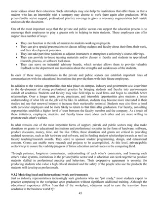 45
more serious about their education. Such internships may also help the institutions that offer them, in that a
student who has an internship with a company may choose to work there again after graduation. With
private/public sector support, professional practice coverage is given a necessary augmentation both inside
and outside the classroom.
One of the most important ways that the private and public sectors can support the education process is to
encourage their employees to play a greater role in helping to train students. These employees can offer
support in a number of ways:
• They can function in the role of mentors to students working on projects.
• They can give special presentations to classes telling students and faculty about their firm, their work,
and their development processes.
• They can take part-time positions as adjunct instructors to strengthen a university's course offerings.
• They can provide in-house training materials and/or classes to faculty and students in specialized
research, process, or software tool areas.
• They can serve on industrial advisory boards, which service allows them to provide valuable
feedback to the department and institution about the strengths and weaknesses of the students.
In each of these ways, institutions in the private and public sectors can establish important lines of
communication with the educational institutions that provide them with their future employees.
In addition to the various opportunities that take place on campus, industry and government also contribute
to the development of strong professional practice by bringing students and faculty into environments
outside of academia. Students and faculty may take field trips to local firms and begin to establish better
relationships. Over a longer term, co-op, practicum, and internship opportunities give students a better
understanding of what life on the job will be like. In addition, students may become more interested in their
studies and use that renewed interest to increase their marketable potential. Students may also form a bond
with particular employers and be more likely to return to that firm after graduation. For faculty, consulting
opportunities establish a higher level of trust between the faculty member and the company. As a result of
these initiatives, employers, students, and faculty know more about each other and are more willing to
promote each other's welfare.
In what remains one of the most important forms of support, private and public sectors may also make
donations or grants to educational institutions and professional societies in the form of hardware, software,
product discounts, money, time, and the like. Often, these donations and grants are critical in providing
updated resources, such as lab hardware and software, and in funding student scholarships/awards as well as
faculty teaching/research awards. They serve to sponsor student programming, design, and educational
contests. Grants can enable more research and projects to be accomplished. At this level, private/public
sectors help to ensure the viability/progress of future education and advances in the computing field.
Through patience, long-term commitment, understanding of each other's constraints, and learning each
other's value systems, institutions in the private/public sector and in education can work together to produce
students skilled in professional practice and behaviors. Their cooperative agreement is essential for
producing students who value a high ethical standard and the safety of the people who use the products the
students will develop as professionals.
9.3.2 Modeling local and international work environments
Just as industry representatives increasingly seek graduates who are "job ready," most students expect to
practice computing in the workplace upon graduation without significant additional training. Although the
educational experience differs from that of the workplace, educators need to ease the transition from
academia to the business world by:
 