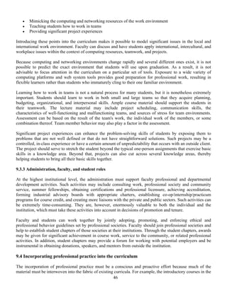 46
• Mimicking the computing and networking resources of the work environment
• Teaching students how to work in teams
• Providing significant project experiences
Introducing these points into the curriculum makes it possible to model significant issues in the local and
international work environment. Faculty can discuss and have students apply international, intercultural, and
workplace issues within the context of computing resources, teamwork, and projects.
Because computing and networking environments change rapidly and several different ones exist, it is not
possible to predict the exact environment that students will use upon graduation. As a result, it is not
advisable to focus attention in the curriculum on a particular set of tools. Exposure to a wide variety of
computing platforms and web system tools provides good preparation for professional work, resulting in
flexible learners rather than students who immaturely cling to their one familiar environment.
Learning how to work in teams is not a natural process for many students, but it is nonetheless extremely
important. Students should learn to work in both small and large teams so that they acquire planning,
budgeting, organizational, and interpersonal skills. Ample course material should support the students in
their teamwork. The lecture material may include project scheduling, communication skills, the
characteristics of well-functioning and malfunctioning teams, and sources of stress for team environments.
Assessment can be based on the result of the team's work, the individual work of the members, or some
combination thereof. Team member behavior may also play a factor in the assessment.
Significant project experiences can enhance the problem-solving skills of students by exposing them to
problems that are not well defined or that do not have straightforward solutions. Such projects may be a
controlled, in-class experience or have a certain amount of unpredictability that occurs with an outside client.
The project should serve to stretch the student beyond the typical one-person assignments that exercise basic
skills in a knowledge area. Beyond that, projects can also cut across several knowledge areas, thereby
helping students to bring all their basic skills together.
9.3.3 Administration, faculty, and student roles
At the highest institutional level, the administration must support faculty professional and departmental
development activities. Such activities may include consulting work, professional society and community
service, summer fellowships, obtaining certifications and professional licensure, achieving accreditation,
forming industrial advisory boards with appropriate charters, establishing co-op/internship/practicum
programs for course credit, and creating more liaisons with the private and public sectors. Such activities can
be extremely time-consuming. They are, however, enormously valuable to both the individual and the
institution, which must take these activities into account in decisions of promotion and tenure.
Faculty and students can work together by jointly adopting, promoting, and enforcing ethical and
professional behavior guidelines set by professional societies. Faculty should join professional societies and
help to establish student chapters of those societies at their institutions. Through the student chapters, awards
may be given for significant achievement in course work, service to the community, or related professional
activities. In addition, student chapters may provide a forum for working with potential employers and be
instrumental in obtaining donations, speakers, and mentors from outside the institution.
9.4 Incorporating professional practice into the curriculum
The incorporation of professional practice must be a conscious and proactive effort because much of the
material must be interwoven into the fabric of existing curricula. For example, the introductory courses in the
 
