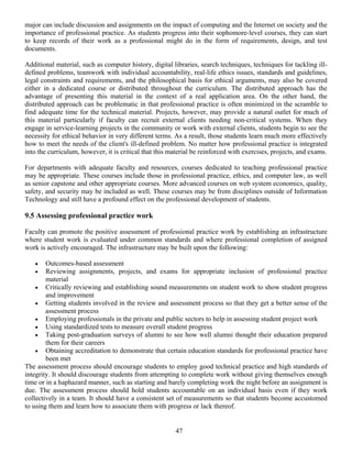 47
major can include discussion and assignments on the impact of computing and the Internet on society and the
importance of professional practice. As students progress into their sophomore-level courses, they can start
to keep records of their work as a professional might do in the form of requirements, design, and test
documents.
Additional material, such as computer history, digital libraries, search techniques, techniques for tackling ill-
defined problems, teamwork with individual accountability, real-life ethics issues, standards and guidelines,
legal constraints and requirements, and the philosophical basis for ethical arguments, may also be covered
either in a dedicated course or distributed throughout the curriculum. The distributed approach has the
advantage of presenting this material in the context of a real application area. On the other hand, the
distributed approach can be problematic in that professional practice is often minimized in the scramble to
find adequate time for the technical material. Projects, however, may provide a natural outlet for much of
this material particularly if faculty can recruit external clients needing non-critical systems. When they
engage in service-learning projects in the community or work with external clients, students begin to see the
necessity for ethical behavior in very different terms. As a result, those students learn much more effectively
how to meet the needs of the client's ill-defined problem. No matter how professional practice is integrated
into the curriculum, however, it is critical that this material be reinforced with exercises, projects, and exams.
For departments with adequate faculty and resources, courses dedicated to teaching professional practice
may be appropriate. These courses include those in professional practice, ethics, and computer law, as well
as senior capstone and other appropriate courses. More advanced courses on web system economics, quality,
safety, and security may be included as well. These courses may be from disciplines outside of Information
Technology and still have a profound effect on the professional development of students.
9.5 Assessing professional practice work
Faculty can promote the positive assessment of professional practice work by establishing an infrastructure
where student work is evaluated under common standards and where professional completion of assigned
work is actively encouraged. The infrastructure may be built upon the following:
• Outcomes-based assessment
• Reviewing assignments, projects, and exams for appropriate inclusion of professional practice
material
• Critically reviewing and establishing sound measurements on student work to show student progress
and improvement
• Getting students involved in the review and assessment process so that they get a better sense of the
assessment process
• Employing professionals in the private and public sectors to help in assessing student project work
• Using standardized tests to measure overall student progress
• Taking post-graduation surveys of alumni to see how well alumni thought their education prepared
them for their careers
• Obtaining accreditation to demonstrate that certain education standards for professional practice have
been met
The assessment process should encourage students to employ good technical practice and high standards of
integrity. It should discourage students from attempting to complete work without giving themselves enough
time or in a haphazard manner, such as starting and barely completing work the night before an assignment is
due. The assessment process should hold students accountable on an individual basis even if they work
collectively in a team. It should have a consistent set of measurements so that students become accustomed
to using them and learn how to associate them with progress or lack thereof.
 