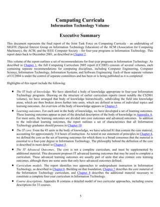 5
Computing Curricula
Information Technology Volume
Executive Summary
This document represents the final report of the Joint Task Force on Computing Curricula – an undertaking of
SIGITE (Special Interest Group on Information Technology Education) of the ACM (Association for Computing
Machinery), the ACM, and the IEEE Computer Society – for four-year programs in Information Technology. This
report dates back to December 2001, as described in Chapter 2.
This volume of the report outlines a set of recommendations for four-year programs in Information Technology. As
described in Chapter 1, the full Computing Curriculum 2005 report (CC2005) consists of several volumes, each
containing separate recommendations for computing disciplines, including Computer Engineering, Computer
Science, Information Technology, Information Systems, and Software Engineering. Each of these separate volumes
of CC2004 is under the control of separate committees and has been or is being published as it is completed.
Highlights of this report include the following:
• The IT body of knowledge. We have identified a body of knowledge appropriate to four-year Information
Technology programs. Drawing on the structure of earlier curriculum reports (most notably the CS2001
volume), we have arranged that body of knowledge hierarchically, subdividing the field into knowledge
areas, which are then broken down further into units, which are defined in terms of individual topics and
learning outcomes. An overview of the body of knowledge appears in Chapter 5.
• Learning outcomes. For each unit in the body of knowledge, we have developed a set of learning outcomes.
These learning outcomes appear as part of the detailed description of the body of knowledge in Appendix A.
For most units, the learning outcomes are divided into core outcomes and advanced outcomes. In addition
to the individual learning outcomes, the report outlines a set of characteristics that all Information
Technology graduates should possess in Chapter 10.
• The IT core. From the 85 units in the body of knowledge, we have selected 81 that contain the core material,
accounting for approximately 314 hours of instruction. As noted in our statement of principles in Chapter 4,
we defined the core as the set of learning outcomes for which there is a broad consensus that the material is
essential to a four-year degree in Information Technology. The philosophy behind the definition of the core
is described in more detail in Chapter 5.
• The IT Advanced Outcomes. The core is not a complete curriculum, and must be supplemented by
additional material. This document proposes IT advanced learning outcomes that may be used to complete a
curriculum. These advanced learning outcomes are usually part of units that also contain core learning
outcomes, although there are some units that only have advanced outcomes defined.
• Curriculum models. The report identifies two approaches to undergraduate instruction in Information
Technology, as described in Chapter 6. Building on that foundation, Chapter 7 describes the core material of
the Information Technology curriculum, and Chapter 8 describes the additional material necessary to
constitute a complete four-year curriculum in Information Technology.
• Course descriptions. Appendix B contains a detailed model of two curricular approaches, including course
descriptions for 33 courses.
 